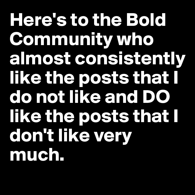 Here's to the Bold Community who almost consistently like the posts that I do not like and DO like the posts that I don't like very much.