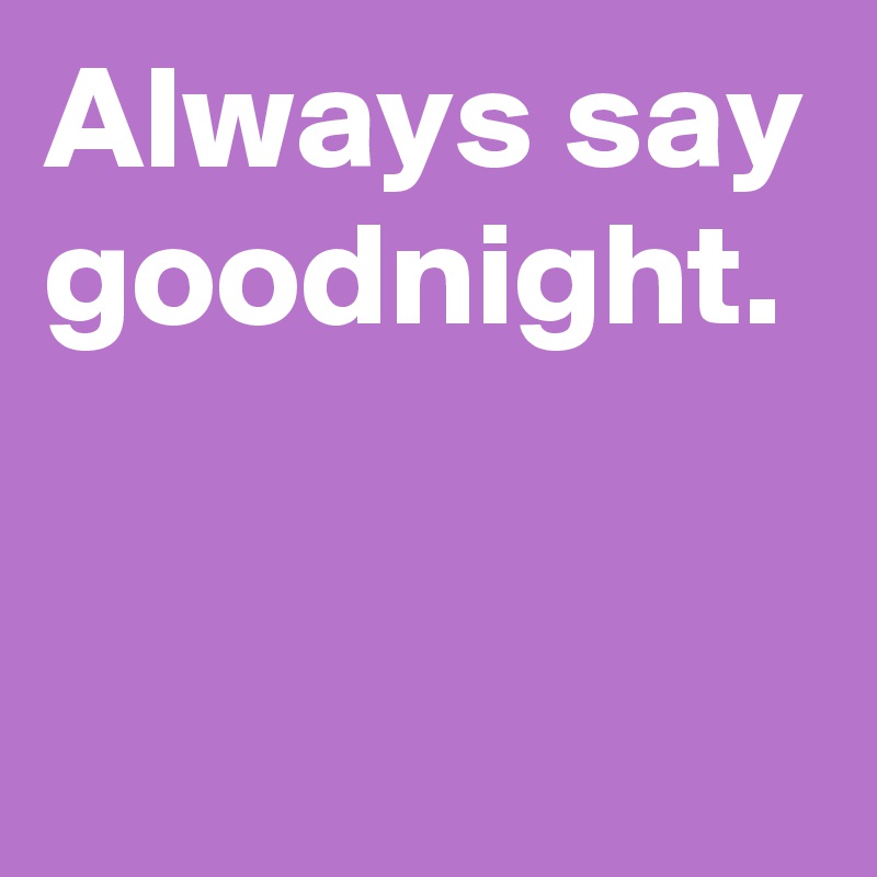 Always say goodnight.

