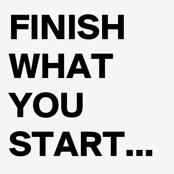 FINISH WHAT YOU START...