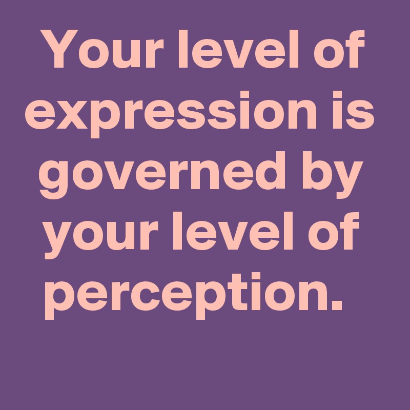 Your level of expression is governed by your level of perception. 