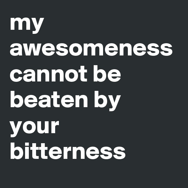 my awesomeness cannot be beaten by your bitterness