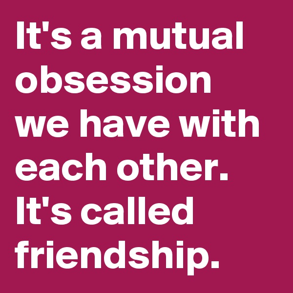 It's a mutual obsession we have with each other. It's called friendship.