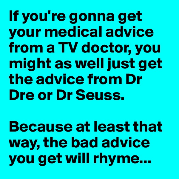 If you're gonna get your medical advice from a TV doctor, you might as well just get the advice from Dr Dre or Dr Seuss. 

Because at least that way, the bad advice you get will rhyme...