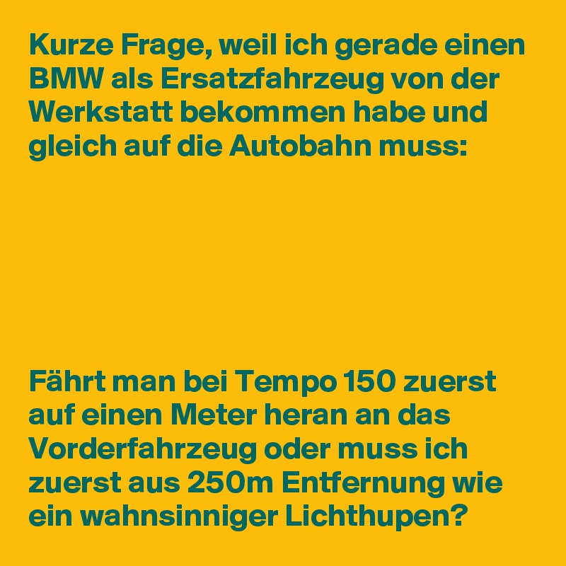 Kurze Frage, weil ich gerade einen BMW als Ersatzfahrzeug von der Werkstatt bekommen habe und gleich auf die Autobahn muss:






Fährt man bei Tempo 150 zuerst auf einen Meter heran an das Vorderfahrzeug oder muss ich zuerst aus 250m Entfernung wie ein wahnsinniger Lichthupen? 