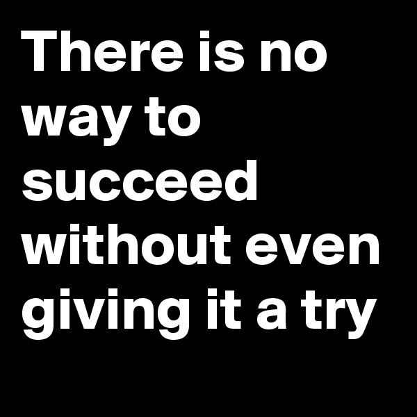 There is no way to succeed without even giving it a try