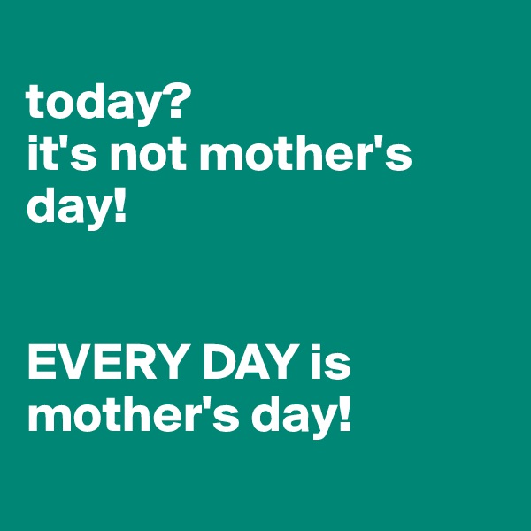 
today? 
it's not mother's day! 


EVERY DAY is mother's day! 
