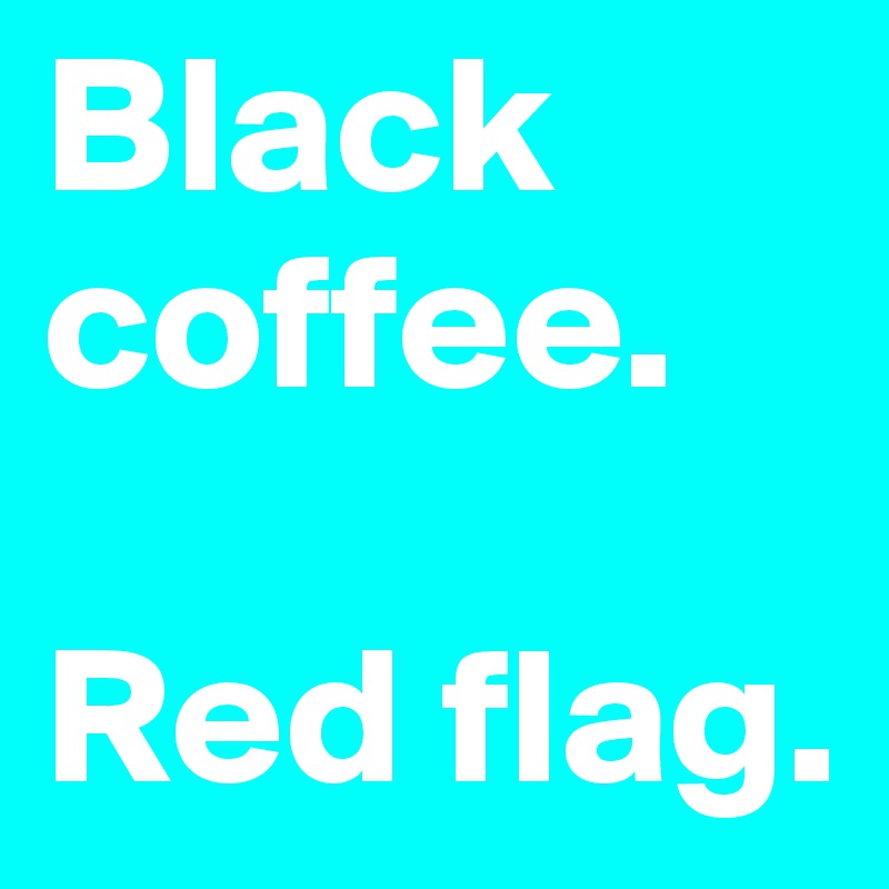 Black coffee.

Red flag.