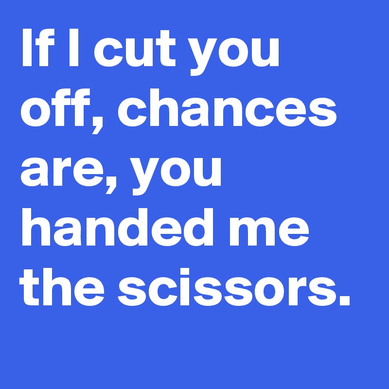 If I cut you off, chances are, you handed me the scissors.