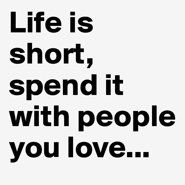 Life is short, spend it with people you love...