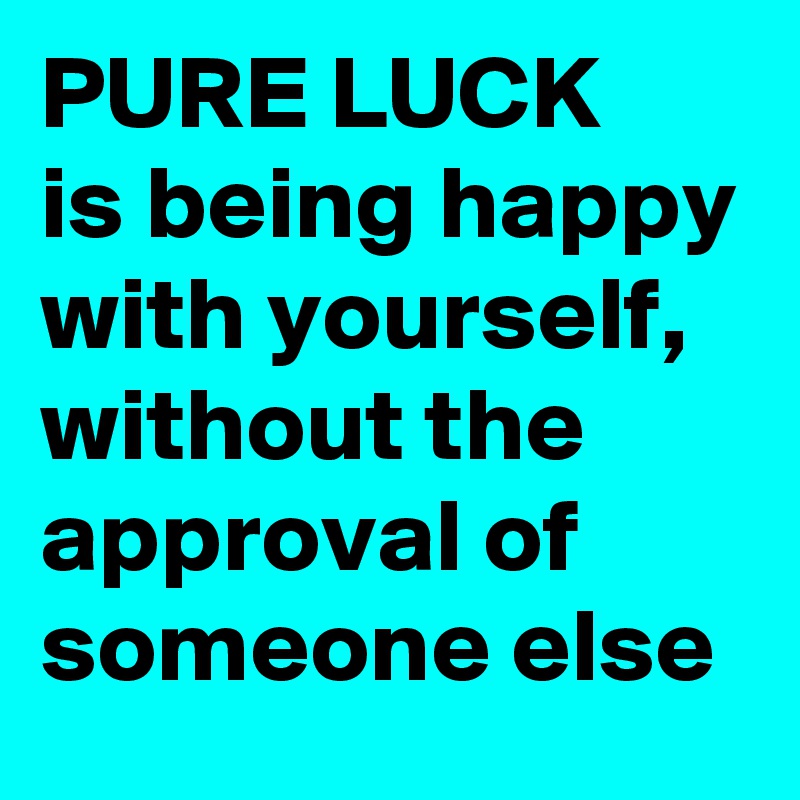 PURE LUCK
is being happy with yourself, without the approval of someone else