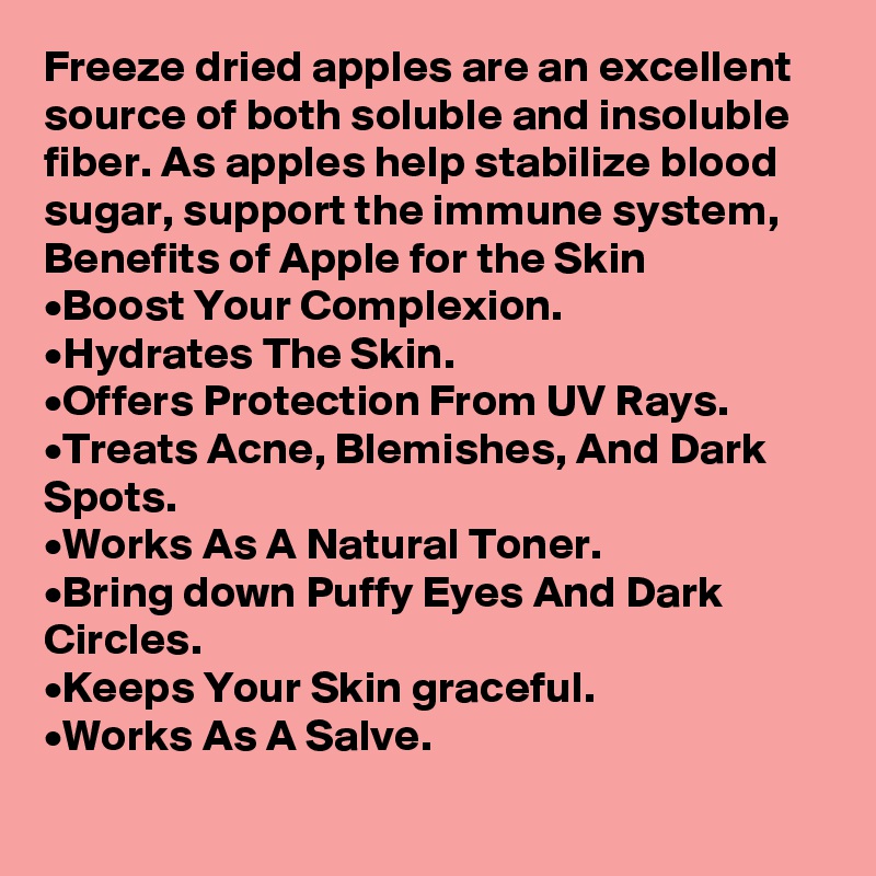 Freeze dried apples are an excellent source of both soluble and insoluble fiber. As apples help stabilize blood sugar, support the immune system,
Benefits of Apple for the Skin
•	Boost Your Complexion.
•	Hydrates The Skin.
•	Offers Protection From UV Rays.
•	Treats Acne, Blemishes, And Dark Spots.
•	Works As A Natural Toner.
•	Bring down Puffy Eyes And Dark Circles.
•	Keeps Your Skin graceful.
•	Works As A Salve.
