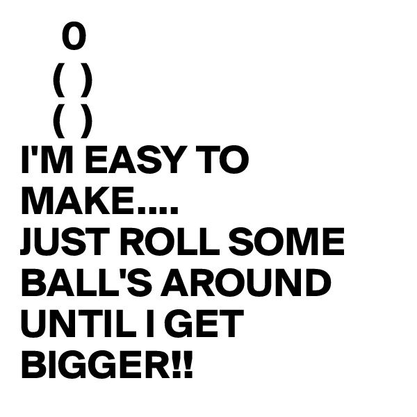      0
    (  ) 
    (  )
I'M EASY TO MAKE....
JUST ROLL SOME BALL'S AROUND UNTIL I GET BIGGER!!