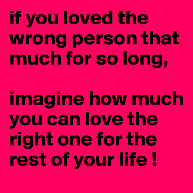 if you loved the wrong person that much for so long, 

imagine how much you can love the right one for the rest of your life !