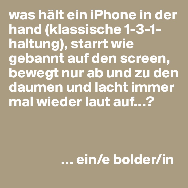 was hält ein iPhone in der hand (klassische 1-3-1-haltung), starrt wie gebannt auf den screen, bewegt nur ab und zu den daumen und lacht immer mal wieder laut auf…?



                  … ein/e bolder/in