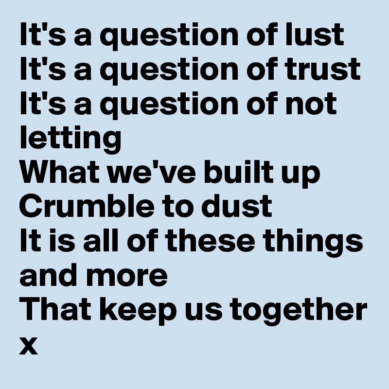 It's a question of lust It's a question of trust
It's a question of not letting 
What we've built up Crumble to dust
It is all of these things and more 
That keep us together
x