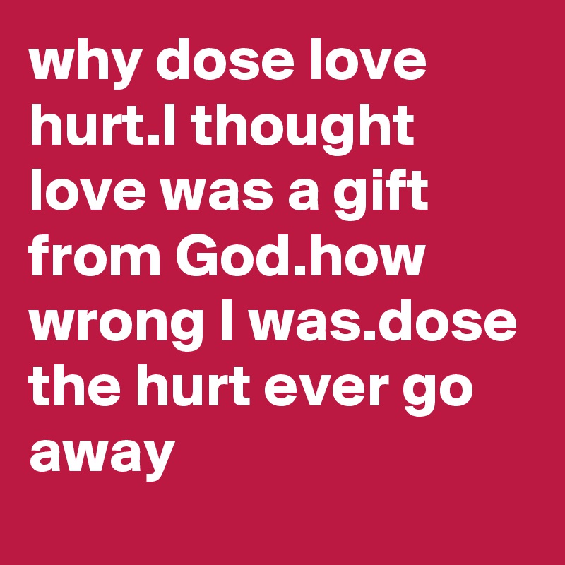 why dose love hurt.I thought love was a gift from God.how wrong I was.dose the hurt ever go away