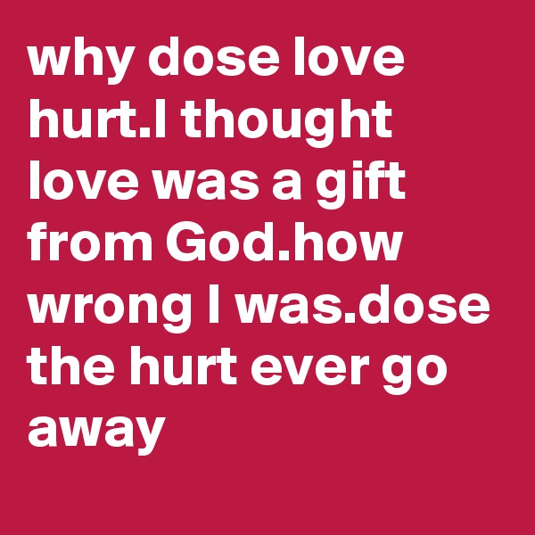 why dose love hurt.I thought love was a gift from God.how wrong I was.dose the hurt ever go away
