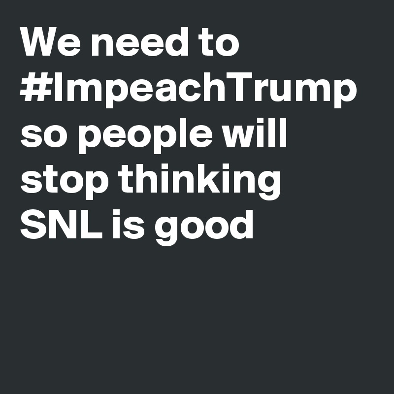We need to #ImpeachTrump so people will stop thinking SNL is good