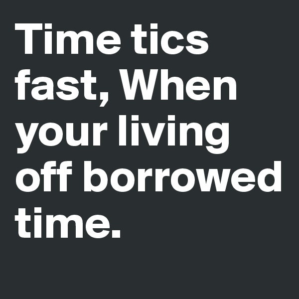 Time tics fast, When your living off borrowed time.