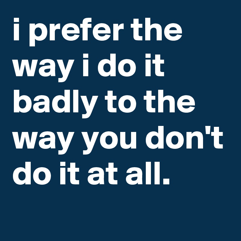 i prefer the way i do it badly to the way you don't do it at all.