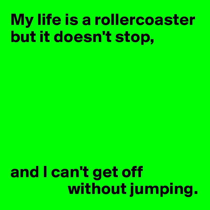My life is a rollercoaster but it doesn't stop,







and I can't get off 
                 without jumping.