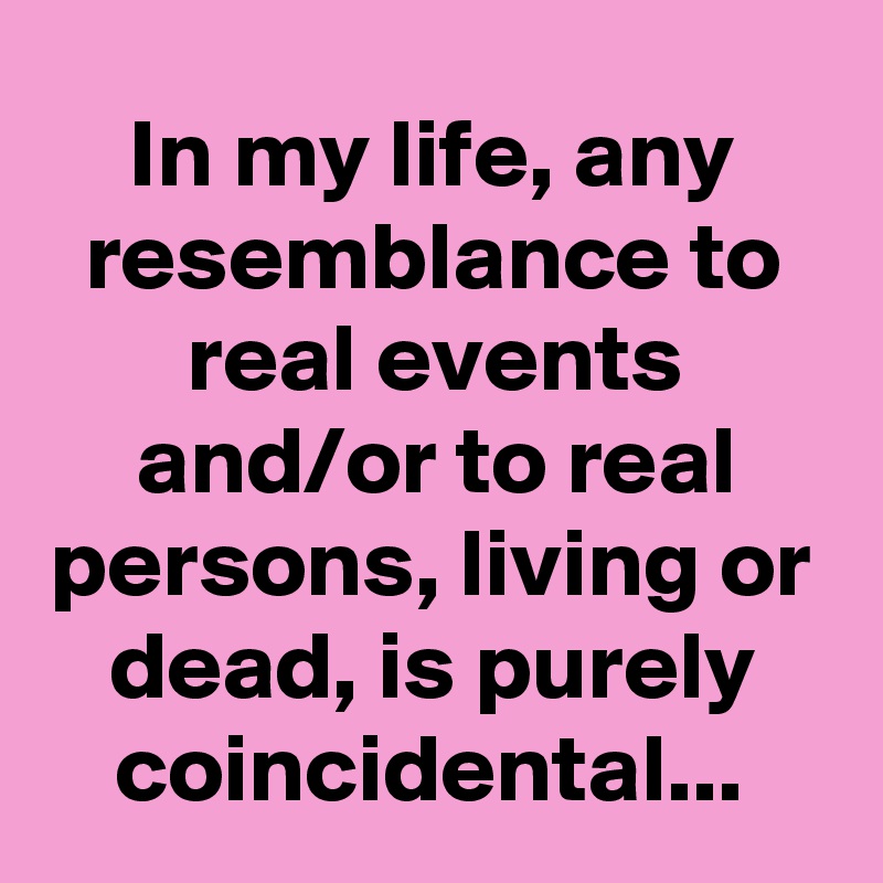 In my life, any resemblance to real events and/or to real persons, living or dead, is purely coincidental...