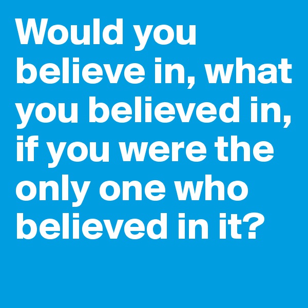 Would you believe in, what you believed in, if you were the only one who believed in it?