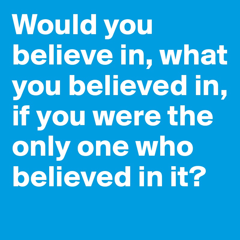Would you believe in, what you believed in, if you were the only one who believed in it?