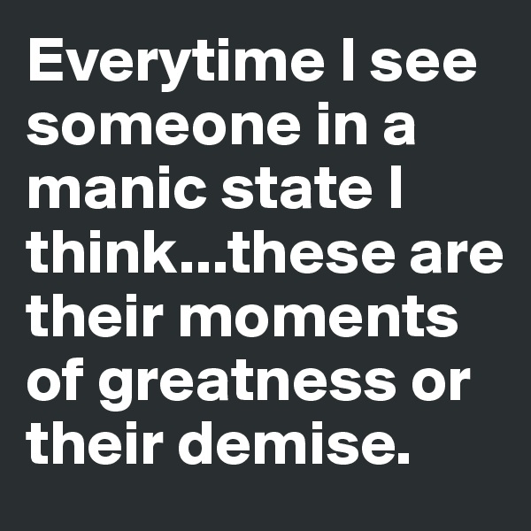 Everytime I see someone in a manic state I think...these are their moments of greatness or their demise.