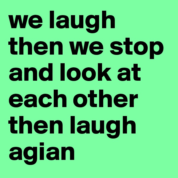 we laugh  then we stop and look at each other then laugh agian