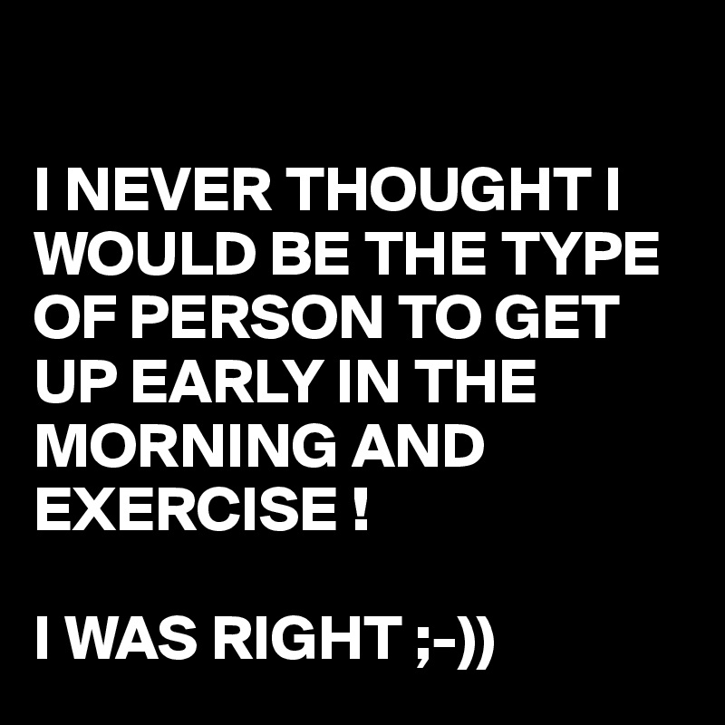 

I NEVER THOUGHT I WOULD BE THE TYPE OF PERSON TO GET UP EARLY IN THE MORNING AND EXERCISE !

I WAS RIGHT ;-))