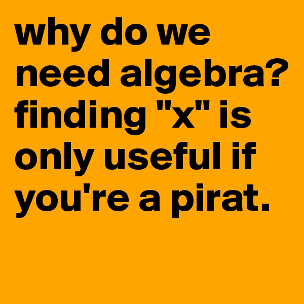 why do we need algebra? 
finding "x" is only useful if you're a pirat.
