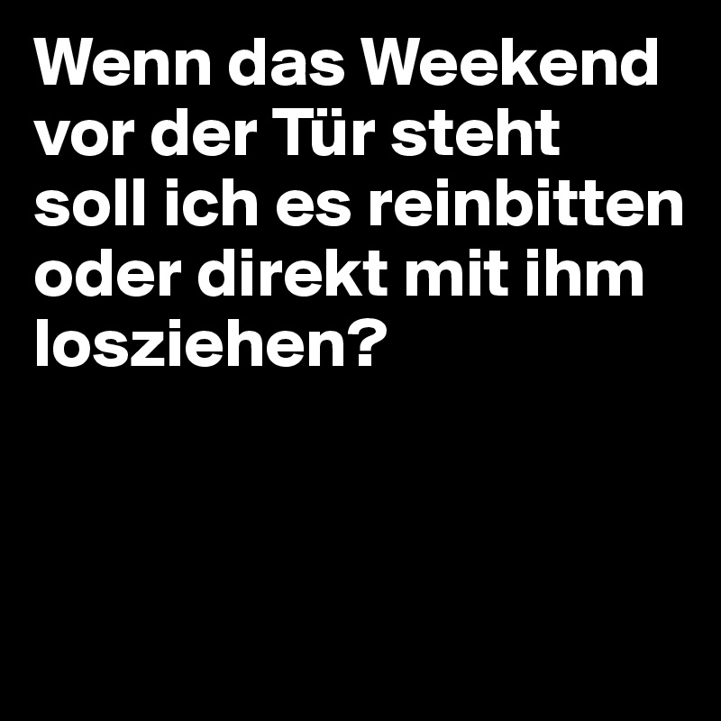 Wenn das Weekend vor der Tür steht soll ich es reinbitten oder direkt mit ihm losziehen? 



