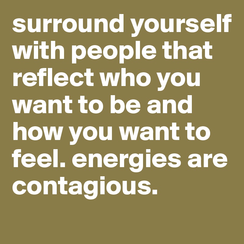 surround yourself with people that reflect who you want to be and how you want to feel. energies are contagious. 