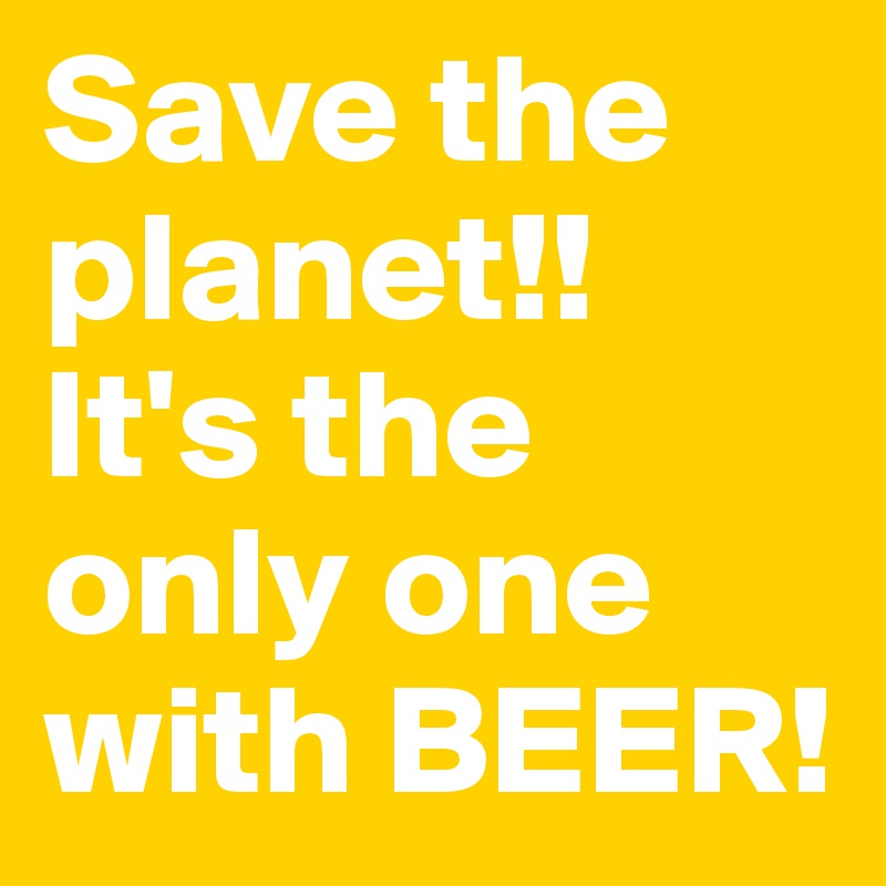 Save the planet!! It's the only one with BEER!