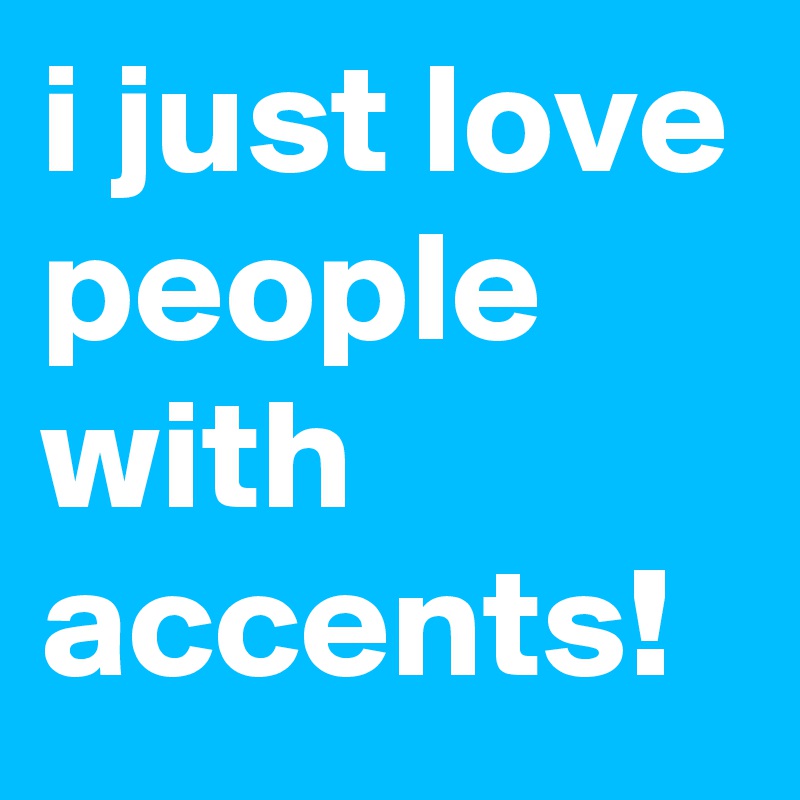i just love people with accents!
