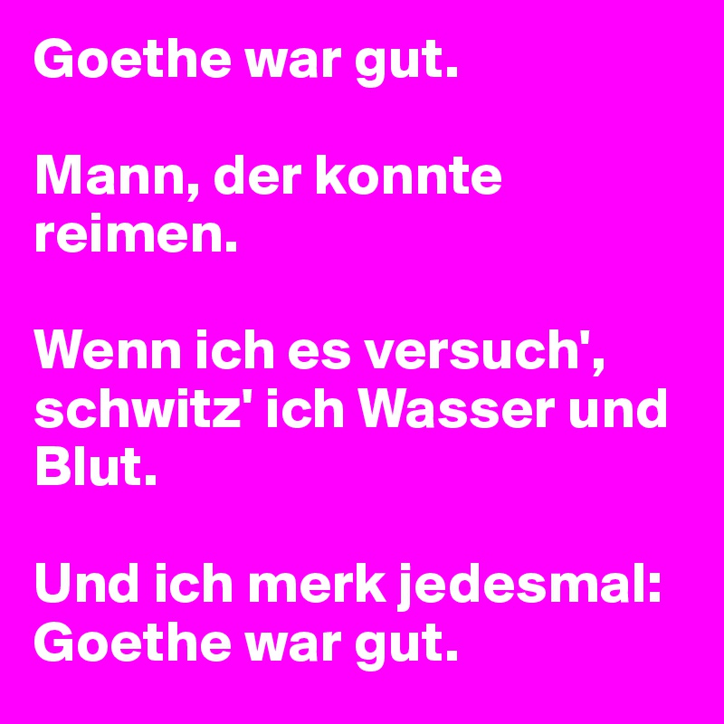 Goethe war gut.

Mann, der konnte reimen.

Wenn ich es versuch', schwitz' ich Wasser und Blut.

Und ich merk jedesmal:
Goethe war gut.