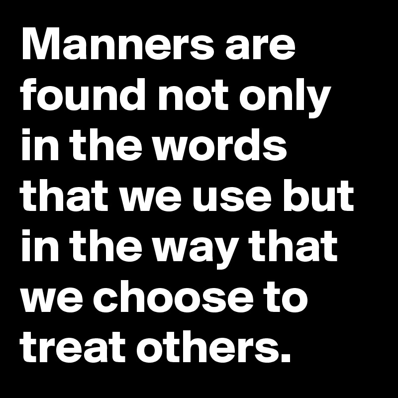 Manners are found not only in the words that we use but in the way that we choose to treat others.