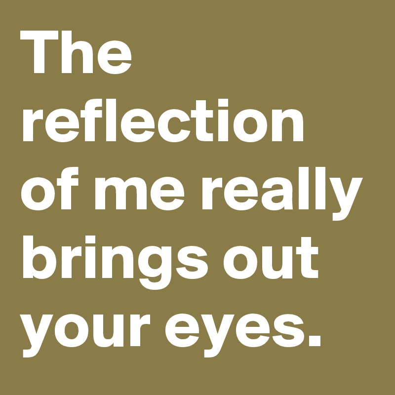 The reflection of me really brings out your eyes.