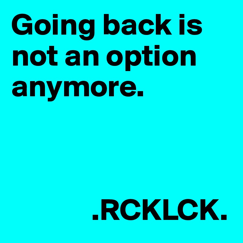 Going back is not an option anymore. 



             .RCKLCK.