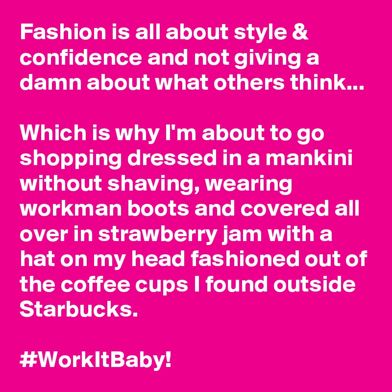 Fashion is all about style & confidence and not giving a damn about what others think...

Which is why I'm about to go shopping dressed in a mankini without shaving, wearing workman boots and covered all over in strawberry jam with a hat on my head fashioned out of the coffee cups I found outside Starbucks.

#WorkItBaby!