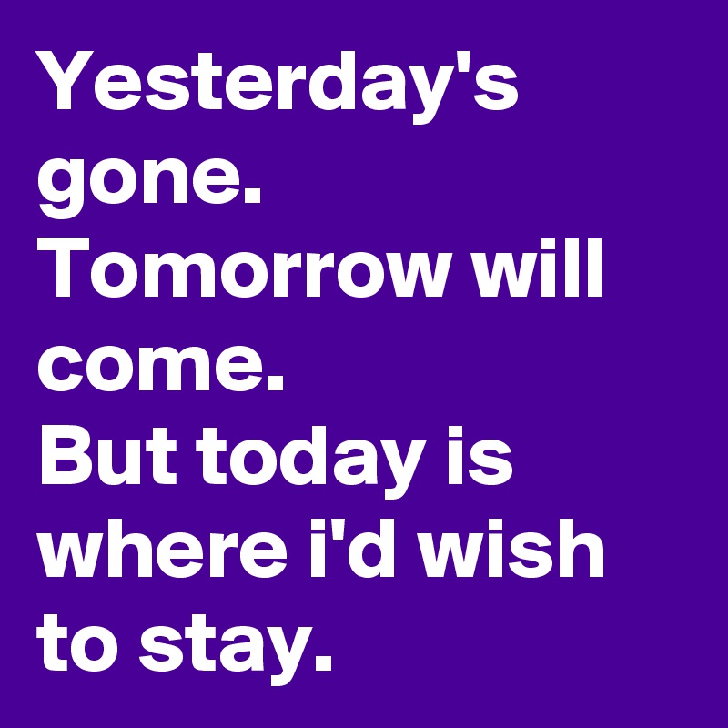 Yesterday's gone.
Tomorrow will come.
But today is where i'd wish to stay.