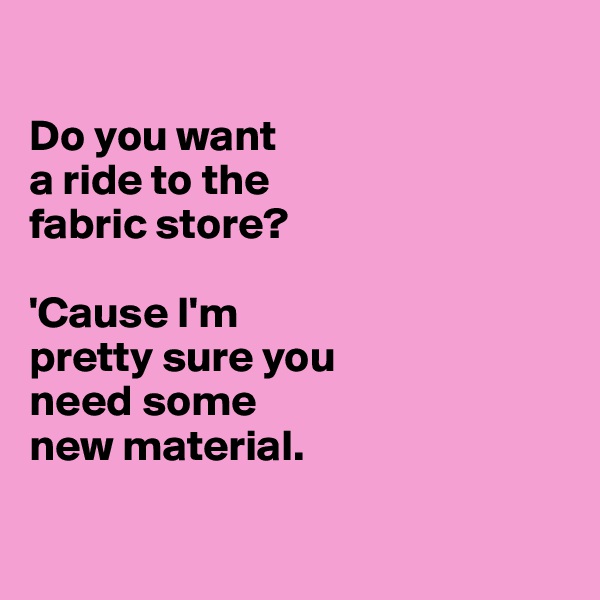 

Do you want 
a ride to the 
fabric store?

'Cause I'm 
pretty sure you 
need some 
new material.

 