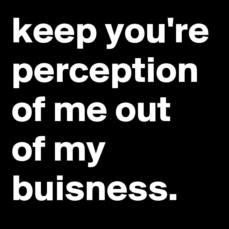 keep you're perception of me out of my buisness.