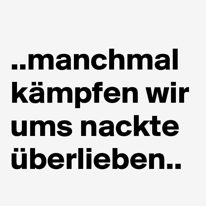   ..manchmal kämpfen wir ums nackte überlieben..