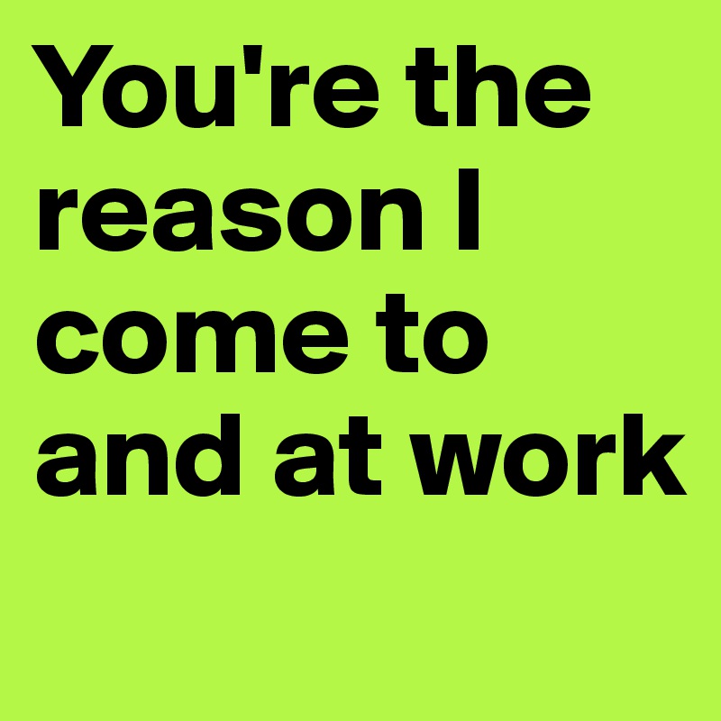 You're the reason I come to and at work
