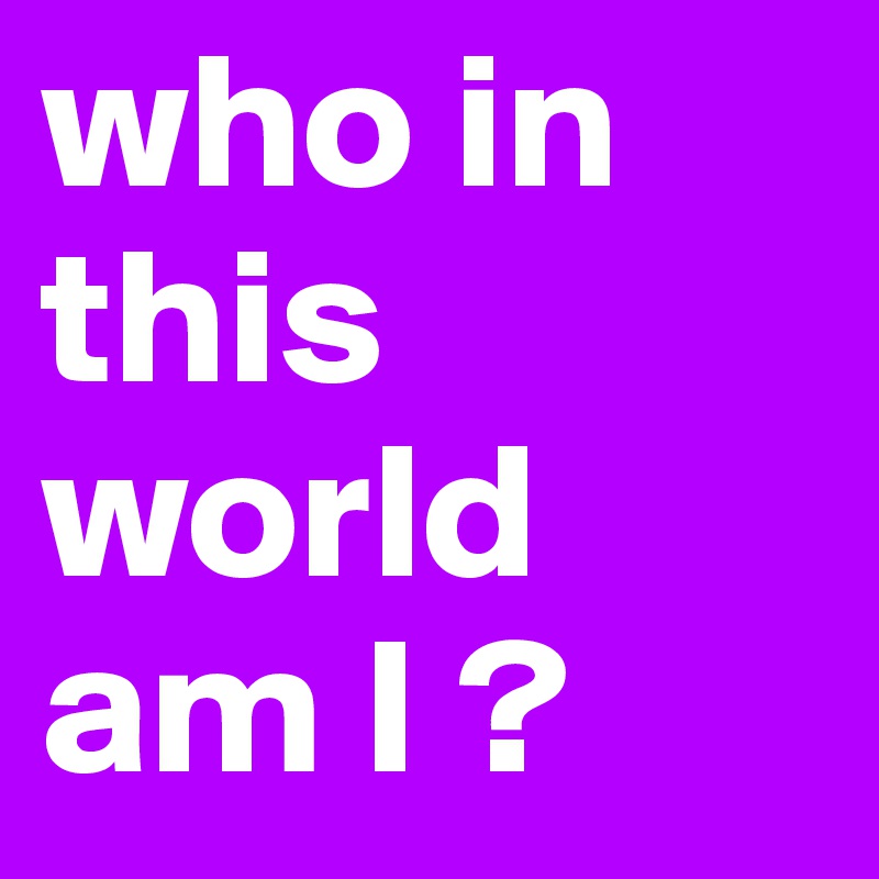 who in this world am I ?