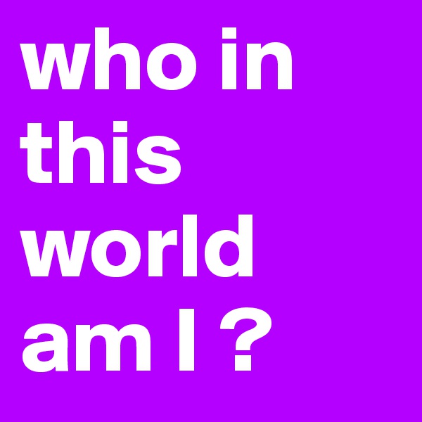 who in this world am I ?