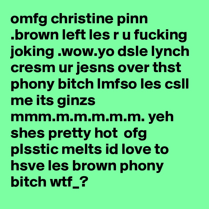 omfg christine pinn .brown left les r u fucking joking .wow.yo dsle lynch cresm ur jesns over thst phony bitch lmfso les csll me its ginzs mmm.m.m.m.m.m. yeh shes pretty hot  ofg plsstic melts id love to hsve les brown phony bitch wtf_?