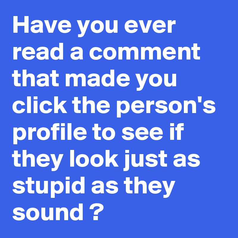 Have you ever read a comment that made you click the person's profile to see if they look just as stupid as they sound ? 